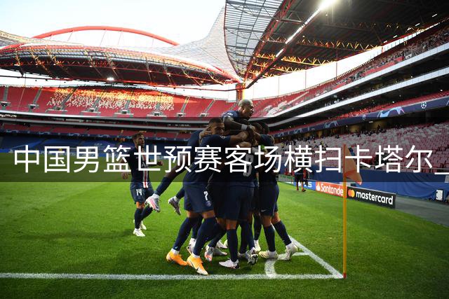 中国男篮世预赛客场横扫卡塔尔 第二阶段首战告捷
