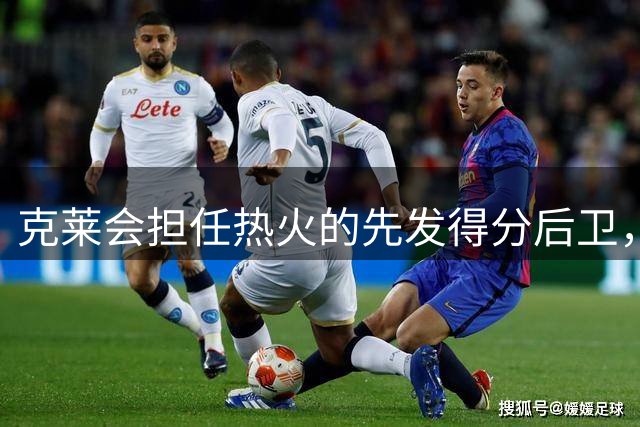 克莱会担任热火的先发得分后卫，但他不会出现在球队收官阵容中？