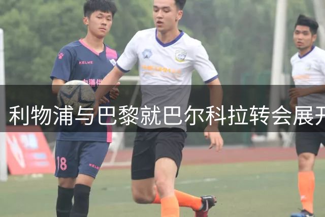 利物浦与巴黎就巴尔科拉转会展开亿元博弈