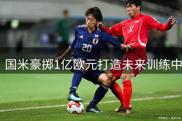 国米豪掷1亿欧元打造未来训练中心 女足专属大楼将拔地而起