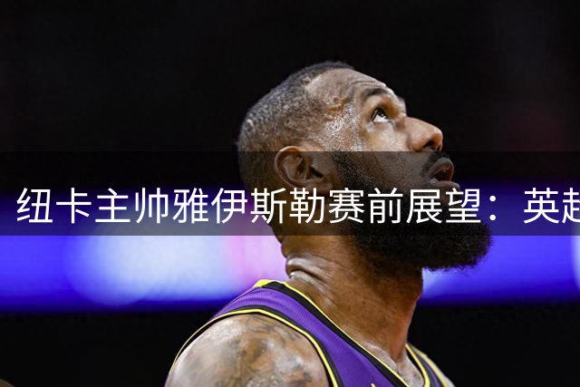 纽卡主帅雅伊斯勒赛前展望：英超首秀将致敬传奇基冈