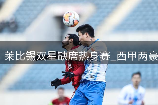 莱比锡双星缺席热身赛 西甲两豪门转会谈判进入倒计时