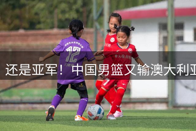 还是亚军！中国男篮又输澳大利亚，连续12年0冠军，真是翻不了身