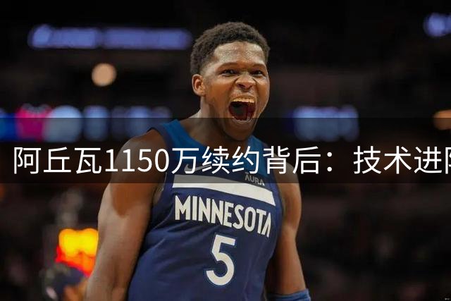 阿丘瓦1150万续约背后：技术进阶与战术价值的双重突破